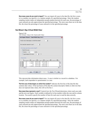 33

                                                                                                  Data Files


     How many cases do you want to import? You can import all cases in the data ﬁle, the ﬁrst n cases
     (n is a number you specify), or a random sample of a speciﬁed percentage. Since the random
     sampling routine makes an independent pseudo-random decision for each case, the percentage of
     cases selected can only approximate the speciﬁed percentage. The more cases there are in the data
     ﬁle, the closer the percentage of cases selected is to the speciﬁed percentage.


Text Wizard: Step 3 (Fixed-Width Files)
     Figure 3-16
     Text Wizard: Step 3 (for fixed-width files)




     This step provides information about cases. A case is similar to a record in a database. For
     example, each respondent to questionnaire is a case.

     The first case of data begins on which line number? Indicates the ﬁrst line of the data ﬁle that
     contains data values. If the top line(s) of the data ﬁle contain descriptive labels or other text that
     does not represent data values, this will not be line 1.

     How many lines represent a case? Controls how the Text Wizard determines where each case ends
     and the next one begins. Each variable is deﬁned by its line number within the case and its column
     location. You need to specify the number of lines for each case to read the data correctly.

     How many cases do you want to import? You can import all cases in the data ﬁle, the ﬁrst n cases
     (n is a number you specify), or a random sample of a speciﬁed percentage. Since the random
     sampling routine makes an independent pseudo-random decision for each case, the percentage of
     cases selected can only approximate the speciﬁed percentage. The more cases there are in the data
     ﬁle, the closer the percentage of cases selected is to the speciﬁed percentage.
 