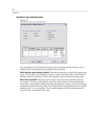 34

Chapter 3


     Text Wizard: Step 4 (Delimited Files)
            Figure 3-17
            Text Wizard: Step 4 (for delimited files)




            This step displays the Text Wizard’s best guess on how to read the data ﬁle and allows you to
            modify how the Text Wizard will read variables from the data ﬁle.
            Which delimiters appear between variables? Indicates the characters or symbols that separate data
            values. You can select any combination of spaces, commas, semicolons, tabs, or other characters.
            Multiple, consecutive delimiters without intervening data values are treated as missing values.
            What is the text qualifier? Characters used to enclose values that contain delimiter characters.
            For example, if a comma is the delimiter, values that contain commas will be read incorrectly
            unless there is a text qualiﬁer enclosing the value, preventing the commas in the value from being
            interpreted as delimiters between values. CSV-format data ﬁles exported from Excel use a double
            quotation mark (“) as a text qualiﬁer. The text qualiﬁer appears at both the beginning and the
            end of the value, enclosing the entire value.
 