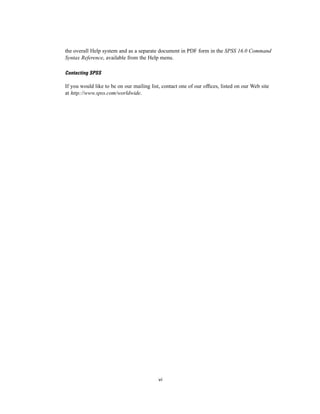 the overall Help system and as a separate document in PDF form in the SPSS 16.0 Command
Syntax Reference, available from the Help menu.

Contacting SPSS

If you would like to be on our mailing list, contact one of our ofﬁces, listed on our Web site
at http://www.spss.com/worldwide.




                                           vi
 