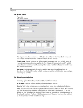 36

Chapter 3


     Text Wizard: Step 5
            Figure 3-19
            Text Wizard: Step 5




            This steps controls the variable name and the data format that the Text Wizard will use to read
            each variable and which variables will be included in the ﬁnal data ﬁle.
            Variable name. You can overwrite the default variable names with your own variable names. If
            you read variable names from the data ﬁle, the Text Wizard will automatically modify variable
            names that don’t conform to variable naming rules. Select a variable in the preview window and
            then enter a variable name.
            Data format. Select a variable in the preview window and then select a format from the
            drop-down list. Shift-click to select multiple contiguous variables or Ctrl-click to select multiple
            noncontiguous variables.


     Text Wizard Formatting Options

            Formatting options for reading variables with the Text Wizard include:
            Do not import. Omit the selected variable(s) from the imported data ﬁle.
            Numeric. Valid values include numbers, a leading plus or minus sign, and a decimal indicator.
            String. Valid values include virtually any keyboard characters and embedded blanks. For delimited
            ﬁles, you can specify the number of characters in the value, up to a maximum of 32,767. By
            default, the Text Wizard sets the number of characters to the longest string value encountered for
            the selected variable(s). For ﬁxed-width ﬁles, the number of characters in string values is deﬁned
            by the placement of variable break lines in step 4.
 