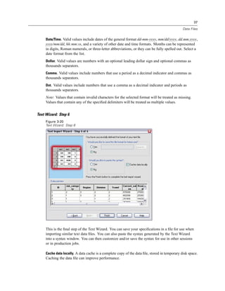 37

                                                                                               Data Files


     Date/Time. Valid values include dates of the general format dd-mm-yyyy, mm/dd/yyyy, dd.mm.yyyy,
     yyyy/mm/dd, hh:mm:ss, and a variety of other date and time formats. Months can be represented
     in digits, Roman numerals, or three-letter abbreviations, or they can be fully spelled out. Select a
     date format from the list.
     Dollar. Valid values are numbers with an optional leading dollar sign and optional commas as
     thousands separators.
     Comma. Valid values include numbers that use a period as a decimal indicator and commas as
     thousands separators.
     Dot. Valid values include numbers that use a comma as a decimal indicator and periods as
     thousands separators.
     Note: Values that contain invalid characters for the selected format will be treated as missing.
     Values that contain any of the speciﬁed delimiters will be treated as multiple values.


Text Wizard: Step 6
     Figure 3-20
     Text Wizard: Step 6




     This is the ﬁnal step of the Text Wizard. You can save your speciﬁcations in a ﬁle for use when
     importing similar text data ﬁles. You can also paste the syntax generated by the Text Wizard
     into a syntax window. You can then customize and/or save the syntax for use in other sessions
     or in production jobs.

     Cache data locally. A data cache is a complete copy of the data ﬁle, stored in temporary disk space.
     Caching the data ﬁle can improve performance.
 
