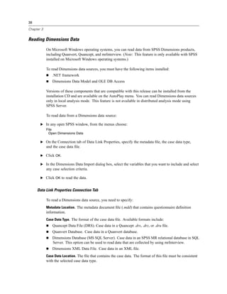 38

Chapter 3


Reading Dimensions Data

            On Microsoft Windows operating systems, you can read data from SPSS Dimensions products,
            including Quanvert, Quancept, and mrInterview. (Note: This feature is only available with SPSS
            installed on Microsoft Windows operating systems.)

            To read Dimensions data sources, you must have the following items installed:
                .NET framework
                Dimensions Data Model and OLE DB Access

            Versions of these components that are compatible with this release can be installed from the
            installation CD and are available on the AutoPlay menu. You can read Dimensions data sources
            only in local analysis mode. This feature is not available in distributed analysis mode using
            SPSS Server.

            To read data from a Dimensions data source:

       E In any open SPSS window, from the menus choose:
            File
             Open Dimensions Data

       E On the Connection tab of Data Link Properties, specify the metadata ﬁle, the case data type,
            and the case data ﬁle.

       E Click OK.

       E In the Dimensions Data Import dialog box, select the variables that you want to include and select
            any case selection criteria.

       E Click OK to read the data.


     Data Link Properties Connection Tab

            To read a Dimensions data source, you need to specify:
            Metadata Location. The metadata document ﬁle (.mdd) that contains questionnaire deﬁnition
            information.
            Case Data Type. The format of the case data ﬁle. Available formats include:
                Quancept Data File (DRS). Case data in a Quancept .drs, .drz, or .dru ﬁle.
                Quanvert Database. Case data in a Quanvert database.
                Dimensions Database (MS SQL Server). Case data in an SPSS MR relational database in SQL
                Server. This option can be used to read data that are collected by using mrInterview.
                Dimensions XML Data File. Case data in an XML ﬁle.
            Case Data Location. The ﬁle that contains the case data. The format of this ﬁle must be consistent
            with the selected case data type.
 