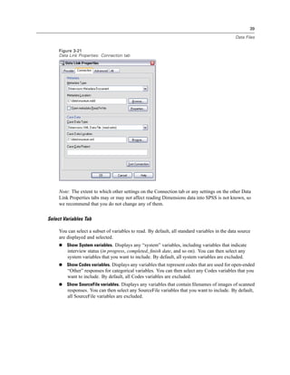 39

                                                                                                Data Files


     Figure 3-21
     Data Link Properties: Connection tab




     Note: The extent to which other settings on the Connection tab or any settings on the other Data
     Link Properties tabs may or may not affect reading Dimensions data into SPSS is not known, so
     we recommend that you do not change any of them.


Select Variables Tab

     You can select a subset of variables to read. By default, all standard variables in the data source
     are displayed and selected.
         Show System variables. Displays any “system” variables, including variables that indicate
         interview status (in progress, completed, ﬁnish date, and so on). You can then select any
         system variables that you want to include. By default, all system variables are excluded.
         Show Codes variables. Displays any variables that represent codes that are used for open-ended
         “Other” responses for categorical variables. You can then select any Codes variables that you
         want to include. By default, all Codes variables are excluded.
         Show SourceFile variables. Displays any variables that contain ﬁlenames of images of scanned
         responses. You can then select any SourceFile variables that you want to include. By default,
         all SourceFile variables are excluded.
 