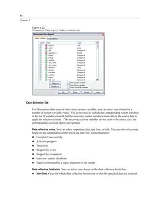 40

Chapter 3


            Figure 3-22
            Dimensions Data Import: Select Variables tab




     Case Selection Tab

            For Dimensions data sources that contain system variables, you can select cases based on a
            number of system variable criteria. You do not need to include the corresponding system variables
            in the list of variables to read, but the necessary system variables must exist in the source data to
            apply the selection criteria. If the necessary system variables do not exist in the source data, the
            corresponding selection criteria are ignored.

            Data collection status. You can select respondent data, test data, or both. You can also select cases
            based on any combination of the following interview status parameters:
                Completed successfully
                Active/in progress
                Timed out
                Stopped by script
                Stopped by respondent
                Interview system shutdown
                Signal (terminated by a signal statement in the script)

            Data collection finish date. You can select cases based on the data collection ﬁnish date.
                Start Date. Cases for which data collection ﬁnished on or after the speciﬁed date are included.
 