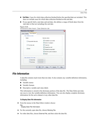 41

                                                                                                 Data Files


            End Date. Cases for which data collection ﬁnished before the speciﬁed date are included. This
             does not include cases for which data collection ﬁnished on the end date.
            If you specify both a start date and end date, this deﬁnes a range of ﬁnish dates from the
            start date to (but not including) the end date.
        Figure 3-23
        Dimensions Data Import: Case Selection tab




File Information
        A data ﬁle contains much more than raw data. It also contains any variable deﬁnition information,
        including:
            Variable names
            Variable formats
            Descriptive variable and value labels
        This information is stored in the dictionary portion of the data ﬁle. The Data Editor provides
        one way to view the variable deﬁnition information. You can also display complete dictionary
        information for the active dataset or any other data ﬁle.

        To Display Data File Information

     E From the menus in the Data Editor window choose:
        File
         Display Data File Information

     E For the currently open data ﬁle, choose Working File.

     E For other data ﬁles, choose External File, and then select the data ﬁle.
 