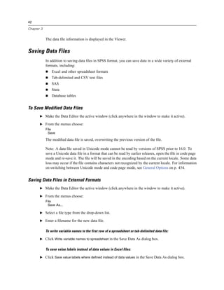42

Chapter 3


            The data ﬁle information is displayed in the Viewer.


Saving Data Files
            In addition to saving data ﬁles in SPSS format, you can save data in a wide variety of external
            formats, including:
                Excel and other spreadsheet formats
                Tab-delimited and CSV text ﬁles
                SAS
                Stata
                Database tables


To Save Modified Data Files
       E Make the Data Editor the active window (click anywhere in the window to make it active).

       E From the menus choose:
            File
             Save

            The modiﬁed data ﬁle is saved, overwriting the previous version of the ﬁle.

            Note: A data ﬁle saved in Unicode mode cannot be read by versions of SPSS prior to 16.0. To
            save a Unicode data ﬁle in a format that can be read by earlier releases, open the ﬁle in code page
            mode and re-save it. The ﬁle will be saved in the encoding based on the current locale. Some data
            loss may occur if the ﬁle contains characters not recognized by the current locale. For information
            on switching between Unicode mode and code page mode, see General Options on p. 454.


Saving Data Files in External Formats
       E Make the Data Editor the active window (click anywhere in the window to make it active).

       E From the menus choose:
            File
             Save As...

       E Select a ﬁle type from the drop-down list.

       E Enter a ﬁlename for the new data ﬁle.


            To write variable names to the first row of a spreadsheet or tab-delimited data file:

       E Click Write variable names to spreadsheet in the Save Data As dialog box.


            To save value labels instead of data values in Excel files:

       E Click Save value labels where defined instead of data values in the Save Data As dialog box.
 