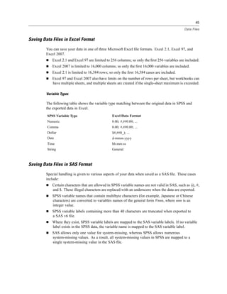 45

                                                                                                 Data Files


Saving Data Files in Excel Format
        You can save your data in one of three Microsoft Excel ﬁle formats. Excel 2.1, Excel 97, and
        Excel 2007.
            Excel 2.1 and Excel 97 are limited to 256 columns; so only the ﬁrst 256 variables are included.
            Excel 2007 is limited to 16,000 columns; so only the ﬁrst 16,000 variables are included.
            Excel 2.1 is limited to 16,384 rows; so only the ﬁrst 16,384 cases are included.
            Excel 97 and Excel 2007 also have limits on the number of rows per sheet, but workbooks can
            have multiple sheets, and multiple sheets are created if the single-sheet maximum is exceeded.

        Variable Types

        The following table shows the variable type matching between the original data in SPSS and
        the exported data in Excel.
         SPSS Variable Type                       Excel Data Format
         Numeric                                  0.00; #,##0.00; ...
         Comma                                    0.00; #,##0.00; ...
         Dollar                                   $#,##0_); ...
         Date                                     d-mmm-yyyy
         Time                                     hh:mm:ss
         String                                   General



Saving Data Files in SAS Format
        Special handling is given to various aspects of your data when saved as a SAS ﬁle. These cases
        include:
            Certain characters that are allowed in SPSS variable names are not valid in SAS, such as @, #,
            and $. These illegal characters are replaced with an underscore when the data are exported.
            SPSS variable names that contain multibyte characters (for example, Japanese or Chinese
            characters) are converted to variables names of the general form Vnnn, where nnn is an
            integer value.
            SPSS variable labels containing more than 40 characters are truncated when exported to
            a SAS v6 ﬁle.
            Where they exist, SPSS variable labels are mapped to the SAS variable labels. If no variable
            label exists in the SPSS data, the variable name is mapped to the SAS variable label.
            SAS allows only one value for system-missing, whereas SPSS allows numerous
            system-missing values. As a result, all system-missing values in SPSS are mapped to a
            single system-missing value in the SAS ﬁle.
 