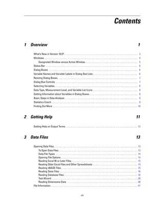 Contents


1   Overview                                                                                                                                         1

     What’s New in Version 16.0? . . . . . . . . . . . . . . . . . . . . . . . . . . . . . . . . . . . . . . . . . . . . . . . . . . . . . 2
     Windows . . . . . . . . . . . . . . . . . . . . . . . . . . . . . . . . . . . . . . . . . . . . . . . . . . . . . . . . . . . . . . . . . . . 4
         Designated Window versus Active Window. . . . . . . . . . . . . . . . . . . . . . . . . . . . . . . . . . . . . . 5
     Status Bar . . . . . . . . . . . . . . . . . . . . . . . . . . . . . . . . . . . . . . . . . . . . . . . . . . . . . . . . . . . . . . . . . . 6
     Dialog Boxes . . . . . . . . . . . . . . . . . . . . . . . . . . . . . . . . . . . . . . . . . . . . . . . . . . . . . . . . . . . . . . . . 6
     Variable Names and Variable Labels in Dialog Box Lists . . . . . . . . . . . . . . . . . . . . . . . . . . . . . . . . 6
     Resizing Dialog Boxes. . . . . . . . . . . . . . . . . . . . . . . . . . . . . . . . . . . . . . . . . . . . . . . . . . . . . . . . . . 7
     Dialog Box Controls . . . . . . . . . . . . . . . . . . . . . . . . . . . . . . . . . . . . . . . . . . . . . . . . . . . . . . . . . . . 7
     Selecting Variables. . . . . . . . . . . . . . . . . . . . . . . . . . . . . . . . . . . . . . . . . . . . . . . . . . . . . . . . . . . . 8
     Data Type, Measurement Level, and Variable List Icons . . . . . . . . . . . . . . . . . . . . . . . . . . . . . . . . 8
     Getting Information about Variables in Dialog Boxes . . . . . . . . . . . . . . . . . . . . . . . . . . . . . . . . . . . 8
     Basic Steps in Data Analysis . . . . . . . . . . . . . . . . . . . . . . . . . . . . . . . . . . . . . . . . . . . . . . . . . . . . 9
     Statistics Coach . . . . . . . . . . . . . . . . . . . . . . . . . . . . . . . . . . . . . . . . . . . . . . . . . . . . . . . . . . . . . . 9
     Finding Out More . . . . . . . . . . . . . . . . . . . . . . . . . . . . . . . . . . . . . . . . . . . . . . . . . . . . . . . . . . . . . 10



2   Getting Help                                                                                                                                 11

     Getting Help on Output Terms . . . . . . . . . . . . . . . . . . . . . . . . . . . . . . . . . . . . . . . . . . . . . . . . . . . . 12



3   Data Files                                                                                                                                   13

     Opening Data Files . . . . . . . . . . . . . . . . . . . . . . . . . . . . . . . . . . . . . . . . . . . . . . . . . . . . . . . . . . . . 13
           To Open Data Files . . . . . . . . . . . . . . . . . . . . . . . . . . .      ...   ...   ...   ...   ...   ...   ...   ...   ...   ...   13
           Data File Types . . . . . . . . . . . . . . . . . . . . . . . . . . . . .     ...   ...   ...   ...   ...   ...   ...   ...   ...   ...   14
           Opening File Options . . . . . . . . . . . . . . . . . . . . . . . . .        ...   ...   ...   ...   ...   ...   ...   ...   ...   ...   14
           Reading Excel 95 or Later Files. . . . . . . . . . . . . . . . . .            ...   ...   ...   ...   ...   ...   ...   ...   ...   ...   15
           Reading Older Excel Files and Other Spreadsheets . .                          ...   ...   ...   ...   ...   ...   ...   ...   ...   ...   15
           Reading dBASE Files . . . . . . . . . . . . . . . . . . . . . . . . .         ...   ...   ...   ...   ...   ...   ...   ...   ...   ...   15
           Reading Stata Files . . . . . . . . . . . . . . . . . . . . . . . . . .       ...   ...   ...   ...   ...   ...   ...   ...   ...   ...   16
           Reading Database Files . . . . . . . . . . . . . . . . . . . . . . .          ...   ...   ...   ...   ...   ...   ...   ...   ...   ...   16
           Text Wizard . . . . . . . . . . . . . . . . . . . . . . . . . . . . . . . .   ...   ...   ...   ...   ...   ...   ...   ...   ...   ...   29
           Reading Dimensions Data . . . . . . . . . . . . . . . . . . . . .             ...   ...   ...   ...   ...   ...   ...   ...   ...   ...   38
     File Information. . . . . . . . . . . . . . . . . . . . . . . . . . . . . . . . .   ...   ...   ...   ...   ...   ...   ...   ...   ...   ...   41


                                                                    vii
 