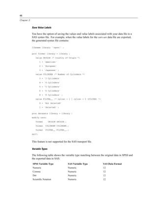 46

Chapter 3


            Save Value Labels

            You have the option of saving the values and value labels associated with your data ﬁle to a
            SAS syntax ﬁle. For example, when the value labels for the cars.sav data ﬁle are exported,
            the generated syntax ﬁle contains:

            libname library 'spss' ;


            proc format library = library ;

               value ORIGIN /* Country of Origin */

                    1 = 'American'

                    2 = 'European'

                    3 = 'Japanese' ;

               value CYLINDER /* Number of Cylinders */

                    3 = '3 Cylinders'

                    4 = '4 Cylinders'

                    5 = '5 Cylinders'

                    6 = '6 Cylinders'

                    8 = '8 Cylinders' ;

               value FILTER__ /* cylrec = 1 | cylrec = 2 (FILTER) */

                    0 = 'Not Selected'

                    1 = 'Selected' ;


            proc datasets library = library ;

            modify cars;

               format        ORIGIN ORIGIN.;

               format    CYLINDER CYLINDER.;

               format    FILTER__ FILTER__.;

            quit;


            This feature is not supported for the SAS transport ﬁle.

            Variable Types

            The following table shows the variable type matching between the original data in SPSS and
            the exported data in SAS.
            SPSS Variable Type                 SAS Variable Type             SAS Data Format
            Numeric                            Numeric                       12
            Comma                              Numeric                       12
            Dot                                Numeric                       12
            Scientiﬁc Notation                 Numeric                       12
 
