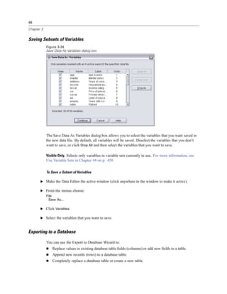 48

Chapter 3


Saving Subsets of Variables
            Figure 3-24
            Save Data As Variables dialog box




            The Save Data As Variables dialog box allows you to select the variables that you want saved in
            the new data ﬁle. By default, all variables will be saved. Deselect the variables that you don’t
            want to save, or click Drop All and then select the variables that you want to save.

            Visible Only. Selects only variables in variable sets currently in use. For more information, see
            Use Variable Sets in Chapter 44 on p. 450.


            To Save a Subset of Variables

       E Make the Data Editor the active window (click anywhere in the window to make it active).

       E From the menus choose:
            File
             Save As...

       E Click Variables.

       E Select the variables that you want to save.



Exporting to a Database

            You can use the Export to Database Wizard to:
                Replace values in existing database table ﬁelds (columns) or add new ﬁelds to a table.
                Append new records (rows) to a database table.
                Completely replace a database table or create a new table.
 