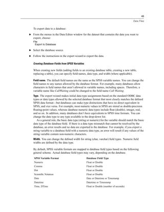 49

                                                                                               Data Files


   To export data to a database:

E From the menus in the Data Editor window for the dataset that contains the data you want to
   export, choose:
   File
    Export to Database

E Select the database source.

E Follow the instructions in the export wizard to export the data.


   Creating Database Fields from SPSS Variables

   When creating new ﬁelds (adding ﬁelds to an existing database table, creating a new table,
   replacing a table), you can specify ﬁeld names, data type, and width (where applicable).

   Field name. The default ﬁeld names are the same as the SPSS variable names. You can change the
   ﬁeld names to any names allowed by the database format. For example, many databases allow
   characters in ﬁeld names that aren’t allowed in variable names, including spaces. Therefore, a
   variable name like CallWaiting could be changed to the ﬁeld name Call Waiting.
   Type. The export wizard makes initial data type assignments based on the standard ODBC data
   types or data types allowed by the selected database format that most closely matches the deﬁned
   SPSS data format—but databases can make type distinctions that have no direct equivalent in
   SPSS, and vice versa. For example, most numeric values in SPSS are stored as double-precision
   ﬂoating-point values, whereas database numeric data types include ﬂoat (double), integer, real,
   and so on. In addition, many databases don’t have equivalents to SPSS time formats. You can
   change the data type to any type available in the drop-down list.
       As a general rule, the basic data type (string or numeric) for the variable should match the basic
   data type of the database ﬁeld. If there is a data type mismatch that cannot be resolved by the
   database, an error results and no data are exported to the database. For example, if you export a
   string variable to a database ﬁeld with a numeric data type, an error will result if any values of the
   string variable contain non-numeric characters.
   Width. You can change the deﬁned width for string (char, varchar) ﬁeld types. Numeric ﬁeld
   widths are deﬁned by the data type.

   By default, SPSS variable formats are mapped to database ﬁeld types based on the following
   general scheme. Actual database ﬁeld types may vary, depending on the database.
    SPSS Variable Format                           Database Field Type
    Numeric                                        Float or Double
    Comma                                          Float or Double
    Dot                                            Float or Double
    Scientiﬁc Notation                             Float or Double
    Date                                           Date or Datetime or Timestamp
    Datetime                                       Datetime or Timestamp
    Time, DTime                                    Float or Double (number of seconds)
 