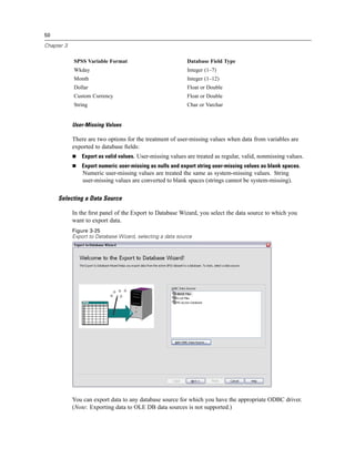 50

Chapter 3


            SPSS Variable Format                            Database Field Type
            Wkday                                           Integer (1–7)
            Month                                           Integer (1–12)
            Dollar                                          Float or Double
            Custom Currency                                 Float or Double
            String                                          Char or Varchar


            User-Missing Values

            There are two options for the treatment of user-missing values when data from variables are
            exported to database ﬁelds:
                Export as valid values. User-missing values are treated as regular, valid, nonmissing values.
                Export numeric user-missing as nulls and export string user-missing values as blank spaces.
                Numeric user-missing values are treated the same as system-missing values. String
                user-missing values are converted to blank spaces (strings cannot be system-missing).

     Selecting a Data Source

            In the ﬁrst panel of the Export to Database Wizard, you select the data source to which you
            want to export data.
            Figure 3-25
            Export to Database Wizard, selecting a data source




            You can export data to any database source for which you have the appropriate ODBC driver.
            (Note: Exporting data to OLE DB data sources is not supported.)
 