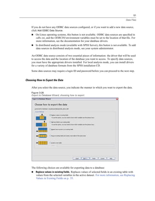 51

                                                                                               Data Files


     If you do not have any ODBC data sources conﬁgured, or if you want to add a new data source,
     click Add ODBC Data Source.
        On Linux operating systems, this button is not available. ODBC data sources are speciﬁed in
        odbc.ini, and the ODBCINI environment variables must be set to the location of that ﬁle. For
        more information, see the documentation for your database drivers.
        In distributed analysis mode (available with SPSS Server), this button is not available. To add
        data sources in distributed analysis mode, see your system administrator.

     An ODBC data source consists of two essential pieces of information: the driver that will be used
     to access the data and the location of the database you want to access. To specify data sources,
     you must have the appropriate drivers installed. For local analysis mode, you can install drivers
     for a variety of database formats from the SPSS installation CD.

     Some data sources may require a login ID and password before you can proceed to the next step.


Choosing How to Export the Data

     After you select the data source, you indicate the manner in which you want to export the data.
     Figure 3-26
     Export to Database Wizard, choosing how to export




     The following choices are available for exporting data to a database:
        Replace values in existing fields. Replaces values of selected ﬁelds in an existing table with
         values from the selected variables in the active dataset. For more information, see Replacing
         Values in Existing Fields on p. 55.
 