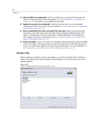 52

Chapter 3


                Add new fields to an existing table. Creates new ﬁelds in an existing table that contain the
                values of selected variables in the active dataset. For more information, see Adding New
                Fields on p. 56. This option is not available for Excel ﬁles.
                Append new records to an existing table. Adds new records (rows) to an existing table
                containing the values from cases in the active dataset. For more information, see Appending
                New Records (Cases) on p. 57.
                Drop an existing table and create a new table of the same name. Deletes the speciﬁed table
                and creates a new table of the same name that contains selected variables from the active
                dataset. All information from the original table, including deﬁnitions of ﬁeld properties
                (for example, primary keys, data types) is lost. For more information, see Creating a New
                Table or Replacing a Table on p. 58.
                Create a new table. Creates a new table in the database containing data from selected variables
                in the active dataset. The name can be any value that is allowed as a table name by the data
                source. The name cannot duplicate the name of an existing table or view in the database. For
                more information, see Creating a New Table or Replacing a Table on p. 58.


     Selecting a Table

            When modifying or replacing a table in the database, you need to select the table to modify or
            replace. This panel in the Export to Database Wizard displays a list of tables and views in the
            selected database.
            Figure 3-27
            Export to Database Wizard, selecting a table or view
 