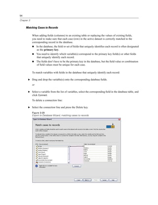 54

Chapter 3


     Matching Cases to Records

            When adding ﬁelds (columns) to an existing table or replacing the values of existing ﬁelds,
            you need to make sure that each case (row) in the active dataset is correctly matched to the
            corresponding record in the database.
                 In the database, the ﬁeld or set of ﬁelds that uniquely identiﬁes each record is often designated
                 as the primary key.
                 You need to identify which variable(s) correspond to the primary key ﬁeld(s) or other ﬁelds
                 that uniquely identify each record.
                 The ﬁelds don’t have to be the primary key in the database, but the ﬁeld value or combination
                 of ﬁeld values must be unique for each case.

            To match variables with ﬁelds in the database that uniquely identify each record:

       E Drag and drop the variable(s) onto the corresponding database ﬁelds.

            or

       E Select a variable from the list of variables, select the corresponding ﬁeld in the database table, and
         click Connect.
            To delete a connection line:

       E Select the connection line and press the Delete key.

            Figure 3-29
            Export to Database Wizard, matching cases to records
 