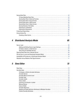 Saving Data Files . . . . . . . . . . . . . . . . . . . . . . . . . . . . . . . . . . . . . . . . . . . . . . . . . . . . . . . . . . . . . 42
         To Save Modified Data Files . . . . . . . .               ...   ...   ...   ...   ...   ...   ...   ...   ...   ...   ...   ...   ...   ...   42
         Saving Data Files in External Formats.                    ...   ...   ...   ...   ...   ...   ...   ...   ...   ...   ...   ...   ...   ...   42
         Saving Data Files in Excel Format. . . .                  ...   ...   ...   ...   ...   ...   ...   ...   ...   ...   ...   ...   ...   ...   45
         Saving Data Files in SAS Format . . . .                   ...   ...   ...   ...   ...   ...   ...   ...   ...   ...   ...   ...   ...   ...   45
         Saving Data Files in Stata Format. . . .                  ...   ...   ...   ...   ...   ...   ...   ...   ...   ...   ...   ...   ...   ...   47
         Saving Subsets of Variables. . . . . . . .                ...   ...   ...   ...   ...   ...   ...   ...   ...   ...   ...   ...   ...   ...   48
         Exporting to a Database. . . . . . . . . . .              ...   ...   ...   ...   ...   ...   ...   ...   ...   ...   ...   ...   ...   ...   48
         Exporting to Dimensions . . . . . . . . . .               ...   ...   ...   ...   ...   ...   ...   ...   ...   ...   ...   ...   ...   ...   60
     Protecting Original Data . . . . . . . . . . . . . .          ...   ...   ...   ...   ...   ...   ...   ...   ...   ...   ...   ...   ...   ...   61
     Virtual Active File . . . . . . . . . . . . . . . . . . . . . . . . . . . . . . . . . . . . . . . . . . . . . . . . . . . . . . . . . . . . . 61
           Creating a Data Cache . . . . . . . . . . . . . . . . . . . . . . . . . . . . . . . . . . . . . . . . . . . . . . . . . . . . . . 63



4   Distributed Analysis Mode                                                                                                                      65

     Server Login . . . . . . . . . . . . . . . . . . . . . . . . . . . . . . . . . . . . . . . . . . . . . . . . . . . . . . . . . . . . . . . . . 65
        Adding and Editing Server Login Settings.                        ...   ...   ...   ...   ...   ...   ...   ...   ...   ...   ...   ...   ...   66
        To Select, Switch, or Add Servers . . . . . .                    ...   ...   ...   ...   ...   ...   ...   ...   ...   ...   ...   ...   ...   67
        Searching for Available Servers. . . . . . . .                   ...   ...   ...   ...   ...   ...   ...   ...   ...   ...   ...   ...   ...   68
     Opening Data Files from a Remote Server . . . .                     ...   ...   ...   ...   ...   ...   ...   ...   ...   ...   ...   ...   ...   69
     File Access in Local and Distributed Analysis Mode . . . . . . . . . . . . . . . . . . . . . . . . . . . . . . . . . . . 69
     Availability of Procedures in Distributed Analysis Mode . . . . . . . . . . . . . . . . . . . . . . . . . . . . . . . . 70
     Absolute versus Relative Path Specifications . . . . . . . . . . . . . . . . . . . . . . . . . . . . . . . . . . . . . . . . 71



5   Data Editor                                                                                                                                    72

     Data View. . . . . . . . . . . . . . . . . . . . . . . . . . . . . . . . . . . . . . . . . . . . . . . . . . . . . . . . . . . . . . . . . . . 72
     Variable View . . . . . . . . . . . . . . . . . . . . . . . . . . . . . . . . . . . . . . . . . . . . . . . . . . . . . . . . . . . . . . . . 73
           To Display or Define Variable Attributes . . . . . . . . . . . . . . . . .                  ...   ...   ...   ...   ...   ...   ...   ...   74
           Variable Names . . . . . . . . . . . . . . . . . . . . . . . . . . . . . . . . . . .        ...   ...   ...   ...   ...   ...   ...   ...   74
           Variable Measurement Level . . . . . . . . . . . . . . . . . . . . . . . . .                ...   ...   ...   ...   ...   ...   ...   ...   75
           Variable Type. . . . . . . . . . . . . . . . . . . . . . . . . . . . . . . . . . . . .      ...   ...   ...   ...   ...   ...   ...   ...   76
           Variable Labels . . . . . . . . . . . . . . . . . . . . . . . . . . . . . . . . . . .       ...   ...   ...   ...   ...   ...   ...   ...   78
           Value Labels . . . . . . . . . . . . . . . . . . . . . . . . . . . . . . . . . . . . .      ...   ...   ...   ...   ...   ...   ...   ...   78
           Inserting Line Breaks in Labels . . . . . . . . . . . . . . . . . . . . . . .               ...   ...   ...   ...   ...   ...   ...   ...   79
           Missing Values . . . . . . . . . . . . . . . . . . . . . . . . . . . . . . . . . . .        ...   ...   ...   ...   ...   ...   ...   ...   79
           Column Width . . . . . . . . . . . . . . . . . . . . . . . . . . . . . . . . . . . .        ...   ...   ...   ...   ...   ...   ...   ...   80
           Variable Alignment . . . . . . . . . . . . . . . . . . . . . . . . . . . . . . . .          ...   ...   ...   ...   ...   ...   ...   ...   80
           Applying Variable Definition Attributes to Multiple Variables .                             ...   ...   ...   ...   ...   ...   ...   ...   80
           Custom Variable Attributes . . . . . . . . . . . . . . . . . . . . . . . . . .              ...   ...   ...   ...   ...   ...   ...   ...   82


                                                                    viii
 