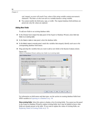 56

Chapter 3


                real, integer), an error will result if any values of the string variable contain non-numeric
                characters. The letter a in the icon next to a variable denotes a string variable.
                You cannot modify the ﬁeld name, type, or width. The original database ﬁeld attributes are
                preserved; only the values are replaced.

     Adding New Fields

            To add new ﬁelds to an existing database table:

       E In the Choose how to export the data panel of the Export to Database Wizard, select Add new
         fields to an existing table.

       E In the Select a table or view panel, select the database table.

       E In the Match cases to records panel, match the variables that uniquely identify each case to the
            corresponding database ﬁeld names.

       E Drag and drop the variables that you want to add as new ﬁelds to the Source of values column.
            Figure 3-31
            Export to Database Wizard, adding new fields to an existing table




            For information on ﬁeld names and data types, see the section on creating database ﬁelds from
            SPSS variables in Exporting to a Database on p. 48.

            Show existing fields. Select this option to display a list of existing ﬁelds. You cannot use this panel
            in the Export to Database Wizard to replace existing ﬁelds, but it may be helpful to know what
            ﬁelds are already present in the table. If you want to replace the values of existing ﬁelds, see
            Replacing Values in Existing Fields on p. 55.
 