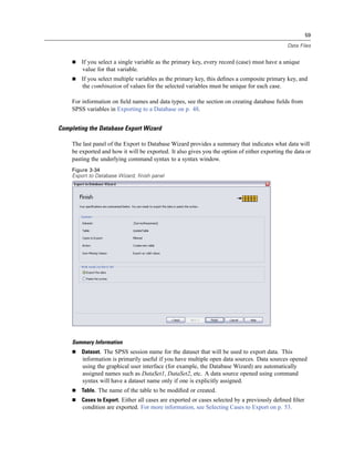 59

                                                                                               Data Files


        If you select a single variable as the primary key, every record (case) must have a unique
        value for that variable.
        If you select multiple variables as the primary key, this deﬁnes a composite primary key, and
        the combination of values for the selected variables must be unique for each case.

    For information on ﬁeld names and data types, see the section on creating database ﬁelds from
    SPSS variables in Exporting to a Database on p. 48.


Completing the Database Export Wizard

    The last panel of the Export to Database Wizard provides a summary that indicates what data will
    be exported and how it will be exported. It also gives you the option of either exporting the data or
    pasting the underlying command syntax to a syntax window.
    Figure 3-34
    Export to Database Wizard, finish panel




    Summary Information
        Dataset. The SPSS session name for the dataset that will be used to export data. This
        information is primarily useful if you have multiple open data sources. Data sources opened
        using the graphical user interface (for example, the Database Wizard) are automatically
        assigned names such as DataSet1, DataSet2, etc. A data source opened using command
        syntax will have a dataset name only if one is explicitly assigned.
        Table. The name of the table to be modiﬁed or created.
        Cases to Export. Either all cases are exported or cases selected by a previously deﬁned ﬁlter
        condition are exported. For more information, see Selecting Cases to Export on p. 53.
 
