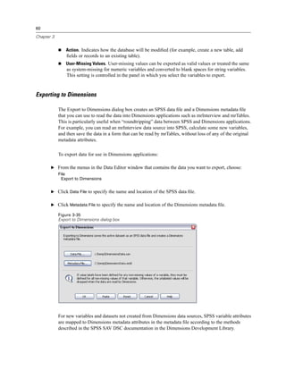60

Chapter 3


               Action. Indicates how the database will be modiﬁed (for example, create a new table, add
                ﬁelds or records to an existing table).
               User-Missing Values. User-missing values can be exported as valid values or treated the same
                as system-missing for numeric variables and converted to blank spaces for string variables.
                This setting is controlled in the panel in which you select the variables to export.



Exporting to Dimensions

            The Export to Dimensions dialog box creates an SPSS data ﬁle and a Dimensions metadata ﬁle
            that you can use to read the data into Dimensions applications such as mrInterview and mrTables.
            This is particularly useful when “roundtripping” data between SPSS and Dimensions applications.
            For example, you can read an mrInterview data source into SPSS, calculate some new variables,
            and then save the data in a form that can be read by mrTables, without loss of any of the original
            metadata attributes.

            To export data for use in Dimensions applications:

       E From the menus in the Data Editor window that contains the data you want to export, choose:
            File
             Export to Dimensions


       E Click Data File to specify the name and location of the SPSS data ﬁle.


       E Click Metadata File to specify the name and location of the Dimensions metadata ﬁle.

            Figure 3-35
            Export to Dimensions dialog box




            For new variables and datasets not created from Dimensions data sources, SPSS variable attributes
            are mapped to Dimensions metadata attributes in the metadata ﬁle according to the methods
            described in the SPSS SAV DSC documentation in the Dimensions Development Library.
 