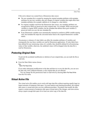 61

                                                                                                   Data Files


        If the active dataset was created from a Dimensions data source:
            The new metadata ﬁle is created by merging the original metadata attributes with metadata
            attributes for any new variables, plus any changes to original variables that might affect their
            metadata attributes (for example, addition of, or changes to, value labels).
            For original variables read from the Dimensions data source, any metadata attributes not
            recognized by SPSS are preserved in their original state. For example, SPSS converts grid
            variables to regular SPSS variables, but the metadata that deﬁnes these grid variables is
            preserved when you save the new metadata ﬁle.
            If any Dimensions variables were automatically renamed to conform to SPSS variable naming
            rules, the metadata ﬁle maps the converted names back to the original Dimensions variable
            names.

        The presence or absence of value labels can affect the metadata attributes of variables and
        consequently the way those variables are read by Dimensions applications. If value labels have
        been deﬁned for any nonmissing values of a variable, they should be deﬁned for all nonmissing
        values of that variable; otherwise, the unlabeled values will be dropped when the data ﬁle is
        read by Dimensions.


Protecting Original Data
        To prevent the accidental modiﬁcation or deletion of your original data, you can mark the ﬁle as
        read-only.

     E From the Data Editor menus choose:
        File
         Mark File Read Only

        If you make subsequent modiﬁcations to the data and then try to save the data ﬁle, you can save
        the data only with a different ﬁlename, so the original data are not affected.
           You can change the ﬁle permissions back to read-write by choosing Mark File Read Write
        from the File menu.


Virtual Active File
        The virtual active ﬁle enables you to work with large data ﬁles without requiring equally large (or
        larger) amounts of temporary disk space. For most analysis and charting procedures, the original
        data source is reread each time you run a different procedure. Procedures that modify the data
        require a certain amount of temporary disk space to keep track of the changes, and some actions
        always require enough disk space for at least one entire copy of the data ﬁle.
 