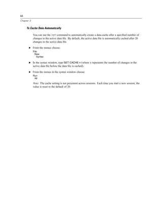 64

Chapter 3


     To Cache Data Automatically

            You can use the SET command to automatically create a data cache after a speciﬁed number of
            changes in the active data ﬁle. By default, the active data ﬁle is automatically cached after 20
            changes in the active data ﬁle.

       E From the menus choose:
            File
             New
               Syntax

       E In the syntax window, type SET CACHE n (where n represents the number of changes in the
            active data ﬁle before the data ﬁle is cached).

       E From the menus in the syntax window choose:
            Run
             All

            Note: The cache setting is not persistent across sessions. Each time you start a new session, the
            value is reset to the default of 20.
 