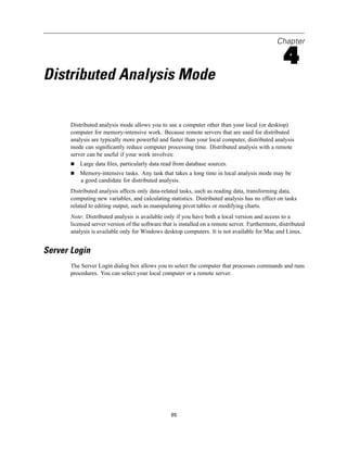 Chapter

                                                                                                  4
Distributed Analysis Mode

      Distributed analysis mode allows you to use a computer other than your local (or desktop)
      computer for memory-intensive work. Because remote servers that are used for distributed
      analysis are typically more powerful and faster than your local computer, distributed analysis
      mode can signiﬁcantly reduce computer processing time. Distributed analysis with a remote
      server can be useful if your work involves:
          Large data ﬁles, particularly data read from database sources.
          Memory-intensive tasks. Any task that takes a long time in local analysis mode may be
          a good candidate for distributed analysis.
      Distributed analysis affects only data-related tasks, such as reading data, transforming data,
      computing new variables, and calculating statistics. Distributed analysis has no effect on tasks
      related to editing output, such as manipulating pivot tables or modifying charts.
      Note: Distributed analysis is available only if you have both a local version and access to a
      licensed server version of the software that is installed on a remote server. Furthermore, distributed
      analysis is available only for Windows desktop computers. It is not available for Mac and Linux.


Server Login
      The Server Login dialog box allows you to select the computer that processes commands and runs
      procedures. You can select your local computer or a remote server.




                                                 65
 