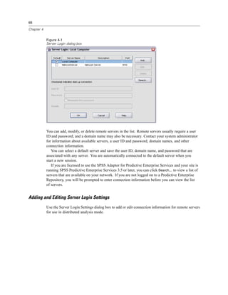 66

Chapter 4


            Figure 4-1
            Server Login dialog box




            You can add, modify, or delete remote servers in the list. Remote servers usually require a user
            ID and password, and a domain name may also be necessary. Contact your system administrator
            for information about available servers, a user ID and password, domain names, and other
            connection information.
               You can select a default server and save the user ID, domain name, and password that are
            associated with any server. You are automatically connected to the default server when you
            start a new session.
               If you are licensed to use the SPSS Adaptor for Predictive Enterprise Services and your site is
            running SPSS Predictive Enterprise Services 3.5 or later, you can click Search... to view a list of
            servers that are available on your network. If you are not logged on to a Predictive Enterprise
            Repository, you will be prompted to enter connection information before you can view the list
            of servers.


Adding and Editing Server Login Settings
            Use the Server Login Settings dialog box to add or edit connection information for remote servers
            for use in distributed analysis mode.
 