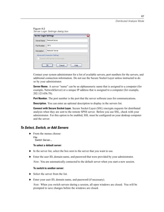67

                                                                                      Distributed Analysis Mode


         Figure 4-2
         Server Login Settings dialog box




         Contact your system administrator for a list of available servers, port numbers for the servers, and
         additional connection information. Do not use the Secure Socket Layer unless instructed to do
         so by your administrator.
         Server Name. A server “name” can be an alphanumeric name that is assigned to a computer (for
         example, NetworkServer) or a unique IP address that is assigned to a computer (for example,
         202.123.456.78).
         Port Number. The port number is the port that the server software uses for communications.
         Description. You can enter an optional description to display in the servers list.
         Connect with Secure Socket Layer. Secure Socket Layer (SSL) encrypts requests for distributed
         analysis when they are sent to the remote SPSS server. Before you use SSL, check with your
         administrator. For this option to be enabled, SSL must be conﬁgured on your desktop computer
         and the server.


To Select, Switch, or Add Servers
      E From the menus choose:
         File
          Switch Server...

         To select a default server:

      E In the server list, select the box next to the server that you want to use.

      E Enter the user ID, domain name, and password that were provided by your administrator.

         Note: You are automatically connected to the default server when you start a new session.

         To switch to another server:

      E Select the server from the list.

      E Enter your user ID, domain name, and password (if necessary).

         Note: When you switch servers during a session, all open windows are closed. You will be
         prompted to save changes before the windows are closed.
 