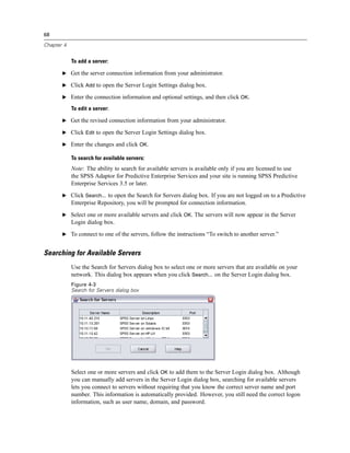 68

Chapter 4


            To add a server:

       E Get the server connection information from your administrator.

       E Click Add to open the Server Login Settings dialog box.

       E Enter the connection information and optional settings, and then click OK.

            To edit a server:

       E Get the revised connection information from your administrator.

       E Click Edit to open the Server Login Settings dialog box.

       E Enter the changes and click OK.

            To search for available servers:
            Note: The ability to search for available servers is available only if you are licensed to use
            the SPSS Adaptor for Predictive Enterprise Services and your site is running SPSS Predictive
            Enterprise Services 3.5 or later.
       E Click Search... to open the Search for Servers dialog box. If you are not logged on to a Predictive
            Enterprise Repository, you will be prompted for connection information.
       E Select one or more available servers and click OK. The servers will now appear in the Server
            Login dialog box.
       E To connect to one of the servers, follow the instructions “To switch to another server.”


Searching for Available Servers
            Use the Search for Servers dialog box to select one or more servers that are available on your
            network. This dialog box appears when you click Search... on the Server Login dialog box.
            Figure 4-3
            Search for Servers dialog box




            Select one or more servers and click OK to add them to the Server Login dialog box. Although
            you can manually add servers in the Server Login dialog box, searching for available servers
            lets you connect to servers without requiring that you know the correct server name and port
            number. This information is automatically provided. However, you still need the correct logon
            information, such as user name, domain, and password.
 