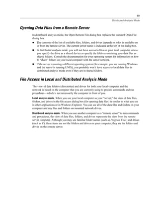 69

                                                                                 Distributed Analysis Mode


Opening Data Files from a Remote Server
       In distributed analysis mode, the Open Remote File dialog box replaces the standard Open File
       dialog box.
           The contents of the list of available ﬁles, folders, and drives depends on what is available on
           or from the remote server. The current server name is indicated at the top of the dialog box.
           In distributed analysis mode, you will not have access to ﬁles on your local computer unless
           you specify the drive as a shared device or specify the folders containing your data ﬁles as
           shared folders. Consult the documentation for your operating system for information on how
           to “share” folders on your local computer with the server network.
           If the server is running a different operating system (for example, you are running Windows
           and the server is running UNIX), you probably won’t have access to local data ﬁles in
           distributed analysis mode even if they are in shared folders.


File Access in Local and Distributed Analysis Mode
       The view of data folders (directories) and drives for both your local computer and the
       network is based on the computer that you are currently using to process commands and run
       procedures—which is not necessarily the computer in front of you.
       Local analysis mode. When you use your local computer as your “server,” the view of data ﬁles,
       folders, and drives in the ﬁle access dialog box (for opening data ﬁles) is similar to what you see
       in other applications or in Windows Explorer. You can see all of the data ﬁles and folders on your
       computer and any ﬁles and folders on mounted network drives.
       Distributed analysis mode. When you use another computer as a “remote server” to run commands
       and procedures, the view of data ﬁles, folders, and drives represents the view from the remote
       server computer. Although you may see familiar folder names (such as Program Files) and drives
       (such as C), these items are not the folders and drives on your computer; they are the folders and
       drives on the remote server.
 