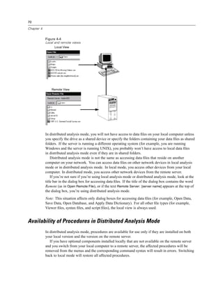 70

Chapter 4


            Figure 4-4
            Local and remote views
                  Local View




                Remote View




            In distributed analysis mode, you will not have access to data ﬁles on your local computer unless
            you specify the drive as a shared device or specify the folders containing your data ﬁles as shared
            folders. If the server is running a different operating system (for example, you are running
            Windows and the server is running UNIX), you probably won’t have access to local data ﬁles
            in distributed analysis mode even if they are in shared folders.
                Distributed analysis mode is not the same as accessing data ﬁles that reside on another
            computer on your network. You can access data ﬁles on other network devices in local analysis
            mode or in distributed analysis mode. In local mode, you access other devices from your local
            computer. In distributed mode, you access other network devices from the remote server.
                If you’re not sure if you’re using local analysis mode or distributed analysis mode, look at the
            title bar in the dialog box for accessing data ﬁles. If the title of the dialog box contains the word
            Remote (as in Open Remote File), or if the text Remote Server: [server name] appears at the top of
            the dialog box, you’re using distributed analysis mode.
            Note: This situation affects only dialog boxes for accessing data ﬁles (for example, Open Data,
            Save Data, Open Database, and Apply Data Dictionary). For all other ﬁle types (for example,
            Viewer ﬁles, syntax ﬁles, and script ﬁles), the local view is always used.


Availability of Procedures in Distributed Analysis Mode
            In distributed analysis mode, procedures are available for use only if they are installed on both
            your local version and the version on the remote server.
               If you have optional components installed locally that are not available on the remote server
            and you switch from your local computer to a remote server, the affected procedures will be
            removed from the menus and the corresponding command syntax will result in errors. Switching
            back to local mode will restore all affected procedures.
 