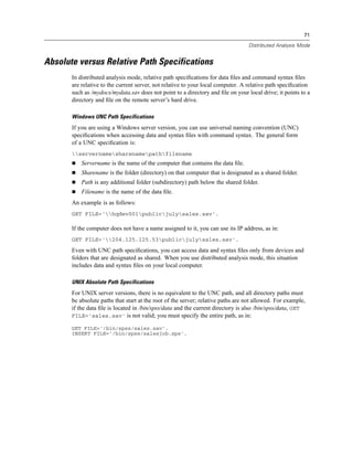 71

                                                                                  Distributed Analysis Mode


Absolute versus Relative Path Specifications
       In distributed analysis mode, relative path speciﬁcations for data ﬁles and command syntax ﬁles
       are relative to the current server, not relative to your local computer. A relative path speciﬁcation
       such as /mydocs/mydata.sav does not point to a directory and ﬁle on your local drive; it points to a
       directory and ﬁle on the remote server’s hard drive.

       Windows UNC Path Specifications
       If you are using a Windows server version, you can use universal naming convention (UNC)
       speciﬁcations when accessing data and syntax ﬁles with command syntax. The general form
       of a UNC speciﬁcation is:
       servernamesharenamepathfilename
           Servername is the name of the computer that contains the data ﬁle.
           Sharename is the folder (directory) on that computer that is designated as a shared folder.
           Path is any additional folder (subdirectory) path below the shared folder.
           Filename is the name of the data ﬁle.
       An example is as follows:
       GET FILE='hqdev001publicjulysales.sav'.

       If the computer does not have a name assigned to it, you can use its IP address, as in:
       GET FILE='204.125.125.53publicjulysales.sav'.
       Even with UNC path speciﬁcations, you can access data and syntax ﬁles only from devices and
       folders that are designated as shared. When you use distributed analysis mode, this situation
       includes data and syntax ﬁles on your local computer.

       UNIX Absolute Path Specifications
       For UNIX server versions, there is no equivalent to the UNC path, and all directory paths must
       be absolute paths that start at the root of the server; relative paths are not allowed. For example,
       if the data ﬁle is located in /bin/spss/data and the current directory is also /bin/spss/data, GET
       FILE='sales.sav' is not valid; you must specify the entire path, as in:

       GET FILE='/bin/spss/sales.sav'.
       INSERT FILE='/bin/spss/salesjob.sps'.
 
