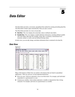 Chapter

                                                                                                5
Data Editor

      The Data Editor provides a convenient, spreadsheet-like method for creating and editing data ﬁles.
      The Data Editor window opens automatically when you start a session.
      The Data Editor provides two views of your data:
          Data View. This view displays the actual data values or deﬁned value labels.
          Variable View. This view displays variable deﬁnition information, including deﬁned variable
          and value labels, data type (for example, string, date, or numeric), measurement level
          (nominal, ordinal, or scale), and user-deﬁned missing values.
      In both views, you can add, change, and delete information that is contained in the data ﬁle.


Data View
      Figure 5-1
      Data View




      Many of the features of Data View are similar to the features that are found in spreadsheet
      applications. There are, however, several important distinctions:
          Rows are cases. Each row represents a case or an observation. For example, each individual
          respondent to a questionnaire is a case.
          Columns are variables. Each column represents a variable or characteristic that is being
          measured. For example, each item on a questionnaire is a variable.




                                                72
 