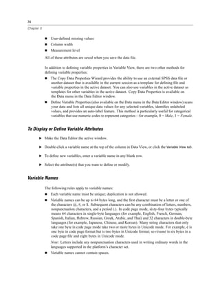 74

Chapter 5


                User-deﬁned missing values
                Column width
                Measurement level
            All of these attributes are saved when you save the data ﬁle.

            In addition to deﬁning variable properties in Variable View, there are two other methods for
            deﬁning variable properties:
                The Copy Data Properties Wizard provides the ability to use an external SPSS data ﬁle or
                another dataset that is available in the current session as a template for deﬁning ﬁle and
                variable properties in the active dataset. You can also use variables in the active dataset as
                templates for other variables in the active dataset. Copy Data Properties is available on
                the Data menu in the Data Editor window.
                Deﬁne Variable Properties (also available on the Data menu in the Data Editor window) scans
                your data and lists all unique data values for any selected variables, identiﬁes unlabeled
                values, and provides an auto-label feature. This method is particularly useful for categorical
                variables that use numeric codes to represent categories—for example, 0 = Male, 1 = Female.


To Display or Define Variable Attributes
       E Make the Data Editor the active window.

       E Double-click a variable name at the top of the column in Data View, or click the Variable View tab.

       E To deﬁne new variables, enter a variable name in any blank row.

       E Select the attribute(s) that you want to deﬁne or modify.



Variable Names

            The following rules apply to variable names:
                Each variable name must be unique; duplication is not allowed.
                Variable names can be up to 64 bytes long, and the ﬁrst character must be a letter or one of
                the characters @, #, or $. Subsequent characters can be any combination of letters, numbers,
                nonpunctuation characters, and a period (.). In code page mode, sixty-four bytes typically
                means 64 characters in single-byte languages (for example, English, French, German,
                Spanish, Italian, Hebrew, Russian, Greek, Arabic, and Thai) and 32 characters in double-byte
                languages (for example, Japanese, Chinese, and Korean). Many string characters that only
                take one byte in code page mode take two or more bytes in Unicode mode. For example, é is
                one byte in code page format but is two bytes in Unicode format; so résumé is six bytes in a
                code page ﬁle and eight bytes in Unicode mode.
                Note: Letters include any nonpunctuation characters used in writing ordinary words in the
                languages supported in the platform’s character set.
                Variable names cannot contain spaces.
 