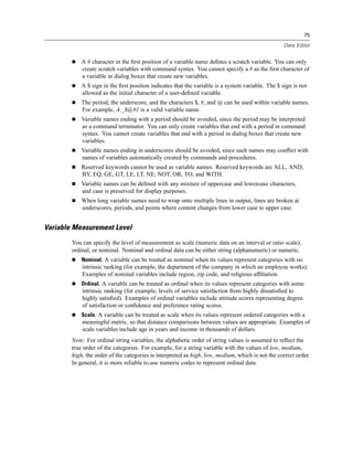 75

                                                                                                   Data Editor


            A # character in the ﬁrst position of a variable name deﬁnes a scratch variable. You can only
            create scratch variables with command syntax. You cannot specify a # as the ﬁrst character of
            a variable in dialog boxes that create new variables.
            A $ sign in the ﬁrst position indicates that the variable is a system variable. The $ sign is not
            allowed as the initial character of a user-deﬁned variable.
            The period, the underscore, and the characters $, #, and @ can be used within variable names.
            For example, A._$@#1 is a valid variable name.
            Variable names ending with a period should be avoided, since the period may be interpreted
            as a command terminator. You can only create variables that end with a period in command
            syntax. You cannot create variables that end with a period in dialog boxes that create new
            variables.
            Variable names ending in underscores should be avoided, since such names may conﬂict with
            names of variables automatically created by commands and procedures.
            Reserved keywords cannot be used as variable names. Reserved keywords are ALL, AND,
            BY, EQ, GE, GT, LE, LT, NE, NOT, OR, TO, and WITH.
            Variable names can be deﬁned with any mixture of uppercase and lowercase characters,
            and case is preserved for display purposes.
            When long variable names need to wrap onto multiple lines in output, lines are broken at
            underscores, periods, and points where content changes from lower case to upper case.


Variable Measurement Level
        You can specify the level of measurement as scale (numeric data on an interval or ratio scale),
        ordinal, or nominal. Nominal and ordinal data can be either string (alphanumeric) or numeric.
            Nominal. A variable can be treated as nominal when its values represent categories with no
            intrinsic ranking (for example, the department of the company in which an employee works).
            Examples of nominal variables include region, zip code, and religious afﬁliation.
            Ordinal. A variable can be treated as ordinal when its values represent categories with some
            intrinsic ranking (for example, levels of service satisfaction from highly dissatisﬁed to
            highly satisﬁed). Examples of ordinal variables include attitude scores representing degree
            of satisfaction or conﬁdence and preference rating scores.
            Scale. A variable can be treated as scale when its values represent ordered categories with a
            meaningful metric, so that distance comparisons between values are appropriate. Examples of
            scale variables include age in years and income in thousands of dollars.
        Note: For ordinal string variables, the alphabetic order of string values is assumed to reﬂect the
        true order of the categories. For example, for a string variable with the values of low, medium,
        high, the order of the categories is interpreted as high, low, medium, which is not the correct order.
        In general, it is more reliable to use numeric codes to represent ordinal data.
 