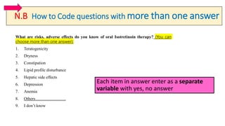 N.B How to Code questions with more than one answer
What are risks, adverse effects do you know of oral Isotretinoin therapy? (You can
choose more than one answer):
1. Teratogenicity
2. Dryness
3. Constipation
4. Lipid profile disturbance
5. Hepatic side effects
6. Depression
7. Anemia
8. Others………………….
9. I don’t know
Each item in answer enter as a separate
variable with yes, no answer
 