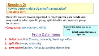 Session 2:
How to perform data cleaning/manipulation?
Use data set 1
• Data files are not always organized to meet specific user needs, user
may need to select specific group, split data file into separate group
for analysis
• Copy, paste: age, duration, HbA1C
From Data menu
1. Select case: first 20 cases, male only, Saudi, age <45ys
2. Split file: by sex, nationality
3. Sort cases: duration, HbA1C (ascending, descending)
From SPSS dialog box, go to:
Data
Select cases, Sort cases,
Split file
 