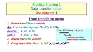 Practical training 2
Data transformation
Use data set 1
From transform menu
1. Recode into different variable:
Age: from number to groups (1- <25y, 2- ≥25y)
Duration 1- <5, 2- ≥5
HBA1C 1- <6.5, 2- ≥6.5
1. Recode into same variable
2. Compute variable: Mean, %, BMI ‫ضرورى‬ ‫االقواس‬
From SPSS dialog box, go to:
Transform
Recode
Into Same variables
Into different variables
 