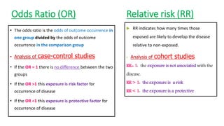 Odds Ratio (OR)
• The odds ratio is the odds of outcome occurrence in
one group divided by the odds of outcome
occurrence in the comparison group
• Analysis of case-control studies
• If the OR = 1 there is no difference between the two
groups
• If the OR >1 this exposure is risk factor for
occurrence of disease
• If the OR <1 this exposure is protective factor for
occurrence of disease
Relative risk (RR)
 RR indicates how many times those
exposed are likely to develop the disease
relative to non-exposed.
• Analysis of cohort studies
RR= 1: the exposure is not associated with the
disease.
RR > 1: the exposure is a risk
RR < 1: the exposure is a protective
 