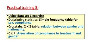 Practical training 3:
•Using data set 1 exercise
•Descriptive statistics: Simple frequency table for
sex, compliance
•Crosstabs: 2 X 2 table: relation between gender and
nationality.
•C x R: Association of compliance to treatment and
gender
 