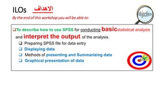 ILOs
To describe how to use SPSS for conducting basicstatistical analysis
and interpret the output of the analysis.
 Preparing SPSS file for data entry
 Displaying data
 Methods of presenting and Summarizing data
 Graphical presentation of data
By the end of this workshop you will be able to:
‫االهداف‬
 