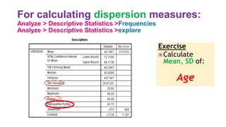For calculating dispersion measures:
Analyze > Descriptive Statistics >Frequencies
Analyze > Descriptive Statistics >explore
Exercise
Calculate
Mean, SD of:
Age
 