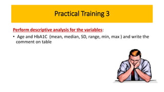 Practical Training 3
Perform descriptive analysis for the variables:
• Age and HbA1C (mean, median, SD, range, min, max ) and write the
comment on table
 