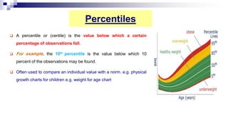 Percentiles
 A percentile or (centile) is the value below which a certain
percentage of observations fall.
 For example, the 10th percentile is the value below which 10
percent of the observations may be found.
 Often used to compare an individual value with a norm. e.g. physical
growth charts for children e.g. weight for age chart
 