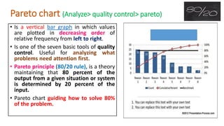 Pareto chart (Analyze> quality control> pareto)
• Is a vertical bar graph in which values
are plotted in decreasing order of
relative frequency from left to right.
• Is one of the seven basic tools of quality
control. Useful for analyzing what
problems need attention first.
• Pareto principle (80/20 rule), is a theory
maintaining that 80 percent of the
output from a given situation or system
is determined by 20 percent of the
input.
• Pareto chart guiding how to solve 80%
of the problem.
 