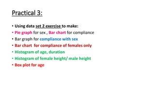 Practical 3:
• Using data set 2 exercise to make:
• Pie graph for sex , Bar chart for compliance
• Bar graph for compliance with sex
• Bar chart for compliance of females only
• Histogram of age, duration
• Histogram of female height/ male height
• Box plot for age
 