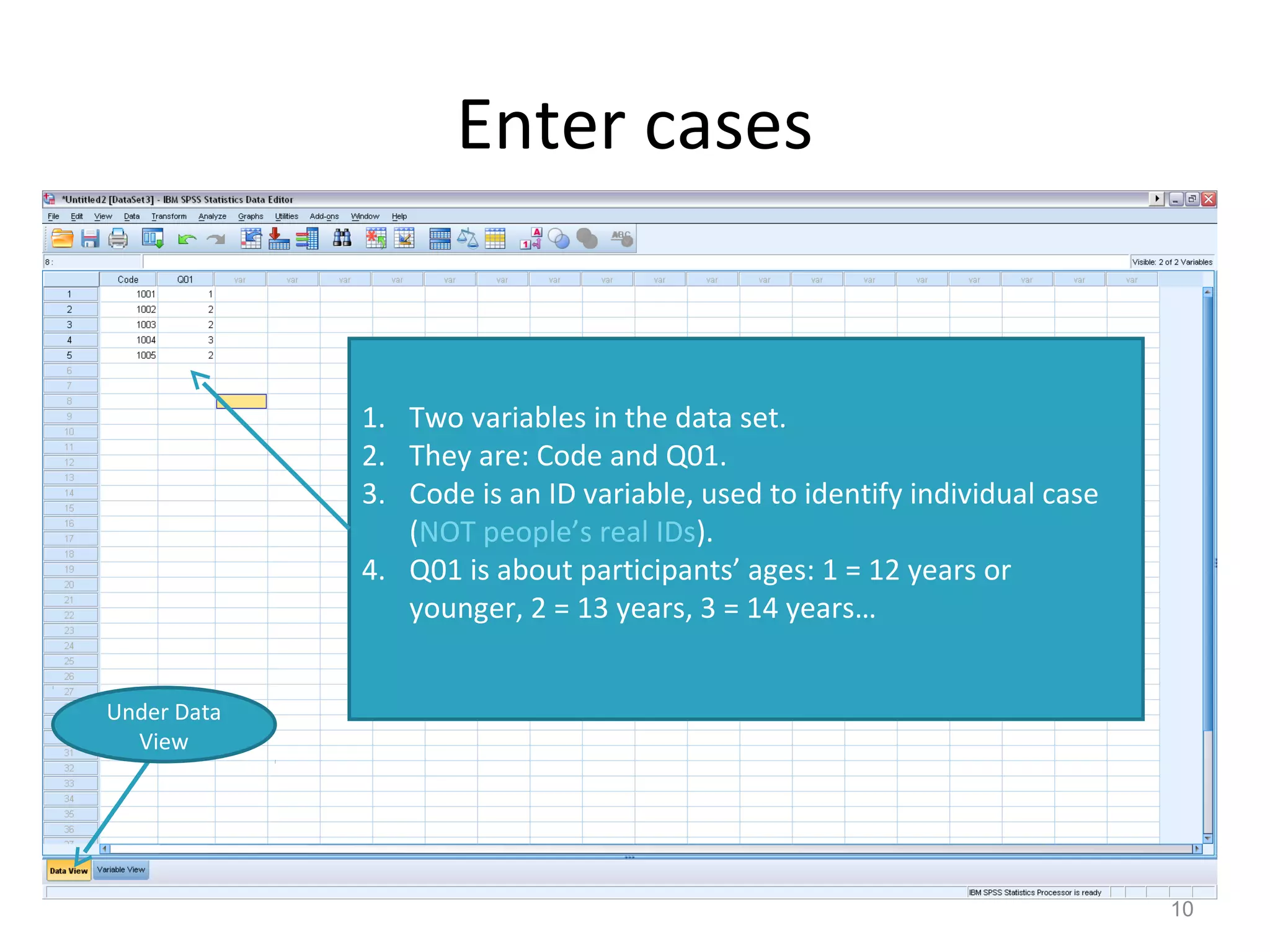 Enter cases 
10 
Under Data 
View 
1. Two variables in the data set. 
2. They are: Code and Q01. 
3. Code is an ID variable, used to identify individual case 
(NOT people’s real IDs). 
4. Q01 is about participants’ ages: 1 = 12 years or 
younger, 2 = 13 years, 3 = 14 years… 
 
