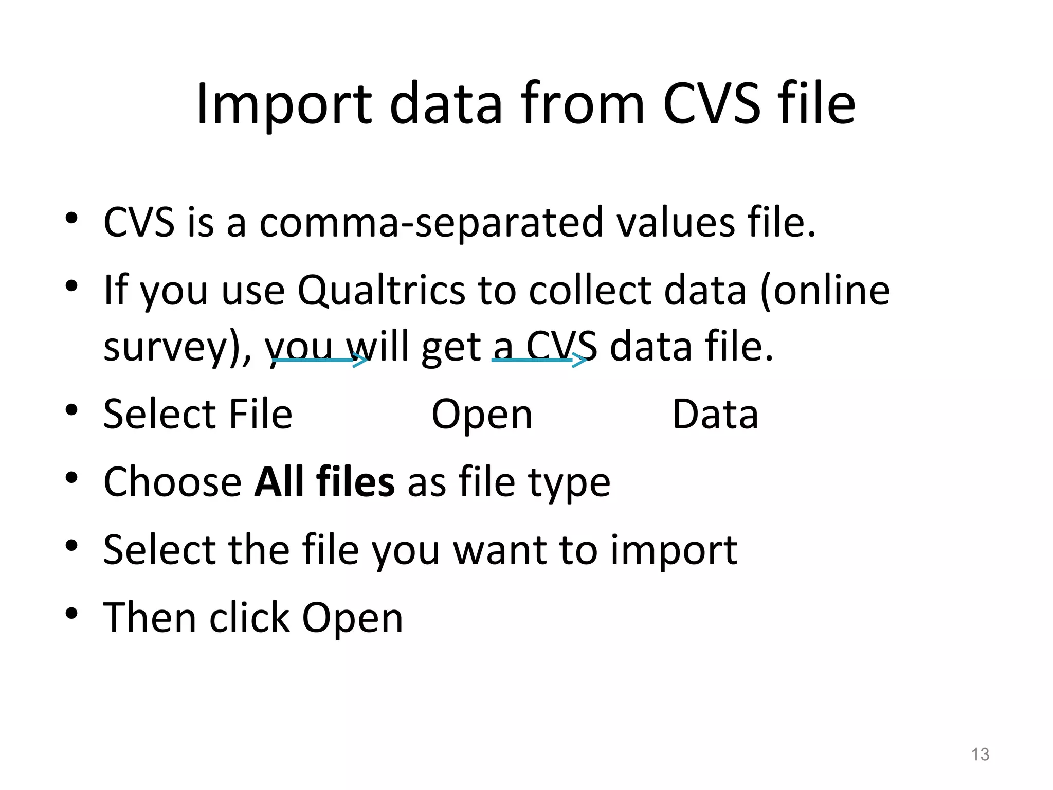 Import data from CVS file 
• CVS is a comma-separated values file. 
• If you use Qualtrics to collect data (online 
survey), you will get a CVS data file. 
• Select File Open Data 
• Choose All files as file type 
• Select the file you want to import 
• Then click Open 
13 
 