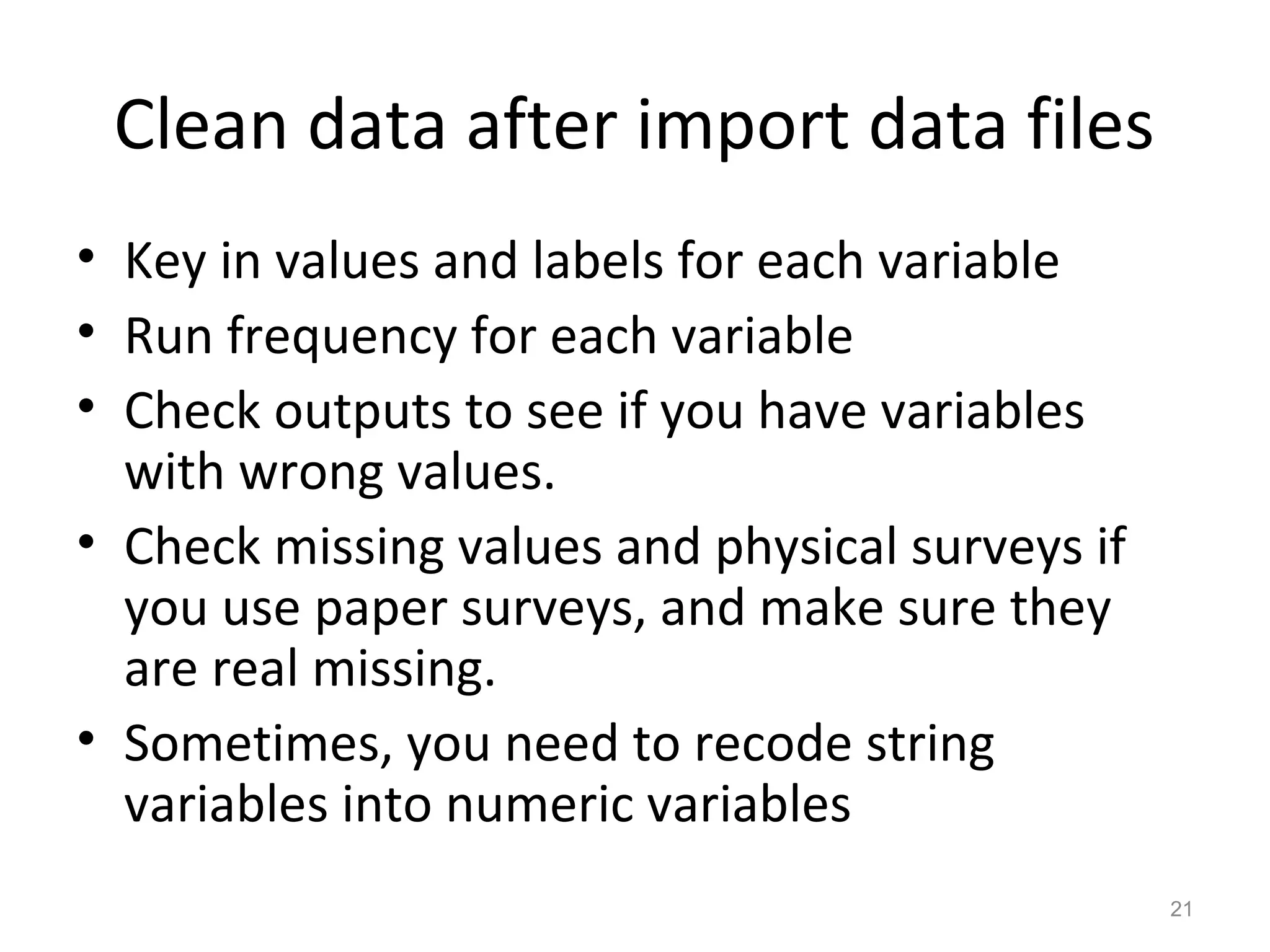 Clean data after import data files 
• Key in values and labels for each variable 
• Run frequency for each variable 
• Check outputs to see if you have variables 
with wrong values. 
• Check missing values and physical surveys if 
you use paper surveys, and make sure they 
are real missing. 
• Sometimes, you need to recode string 
variables into numeric variables 
21 
 
