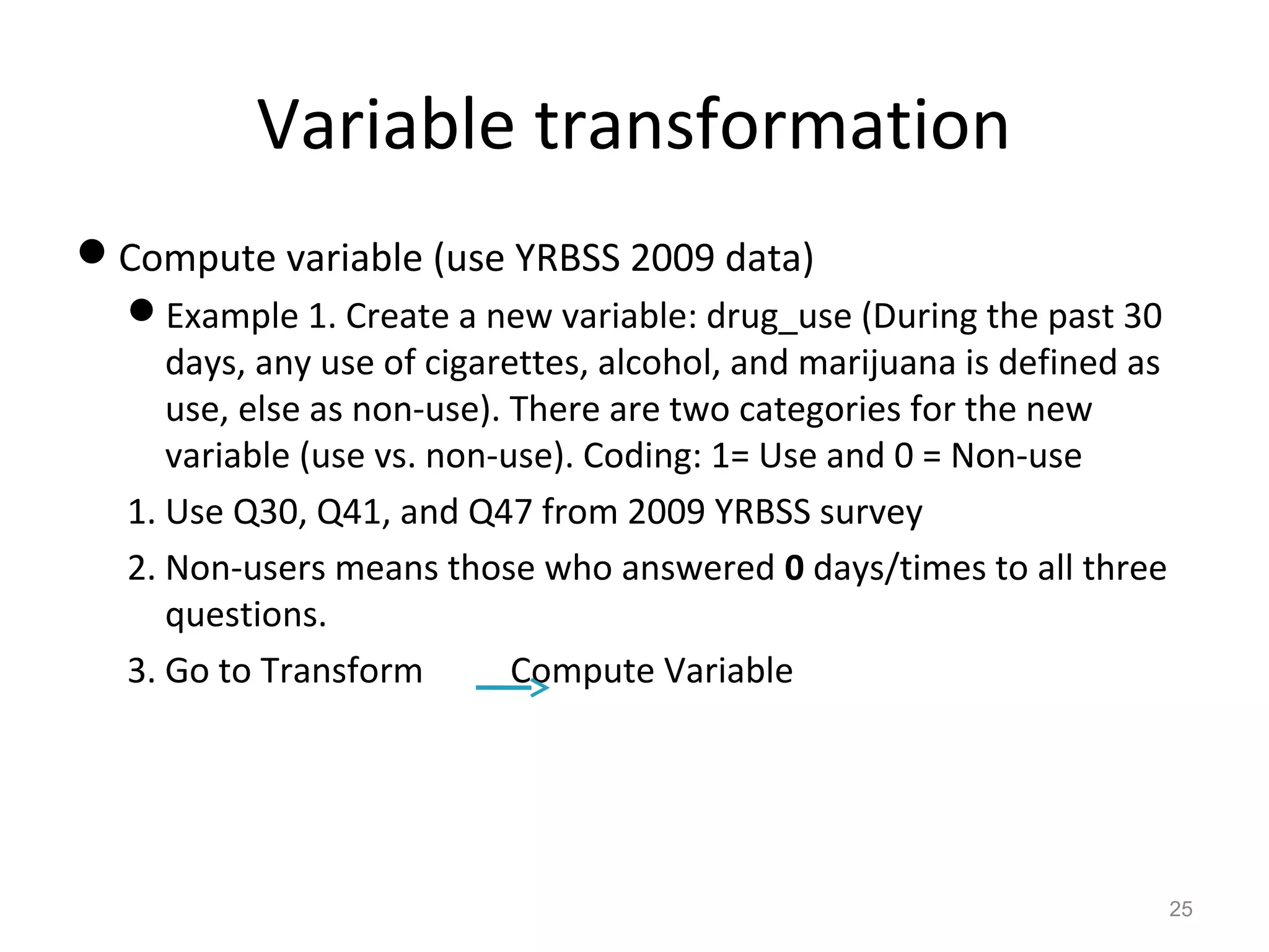 Variable transformation 
Compute variable (use YRBSS 2009 data) 
Example 1. Create a new variable: drug_use (During the past 30 
days, any use of cigarettes, alcohol, and marijuana is defined as 
use, else as non-use). There are two categories for the new 
variable (use vs. non-use). Coding: 1= Use and 0 = Non-use 
1. Use Q30, Q41, and Q47 from 2009 YRBSS survey 
2. Non-users means those who answered 0 days/times to all three 
questions. 
3. Go to Transform Compute Variable 
25 
 